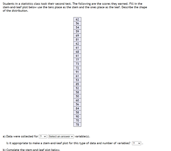 Students in a statistics class took their second test. The following are the scores they earned. Fill in the
stem-and-leaf plot below use the tens place as the stem and the ones place as the leaf. Describe the shape
of the distribution.
62
56
54
59
69
81
62
61
68
ឌ ន ន ច ឌ ឌ ថ ន ន ន ៖ ៦ ឌ 8 ន ន
61
77
73
72
91
61
53
85
52
58
50
60
Jualul
56
84
58
90
70
a) Data were collected for ? ✓ Select an answer variable(s).
Is it appropriate to make a stem-and-leaf plot for this type of data and number of variables??
b) Complete the stem-and-leaf plot below.