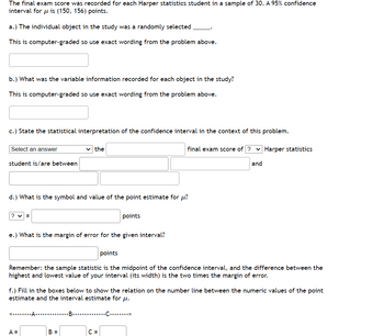 The final exam score was recorded for each Harper statistics student in a sample of 30. A 95% confidence
interval for u is (150, 156) points.
a.) The individual object in the study was a randomly selected
This is computer-graded so use exact wording from the problem above.
b.) What was the variable information recorded for each object in the study?
This is computer-graded so use exact wording from the problem above.
c.) State the statistical interpretation of the confidence interval in the context of this problem.
Select an answer
student is/are between
?v=
d.) What is the symbol and value of the point estimate for u?
the
e.) What is the margin of error for the given interval?
<--------A-
A =
points
points
Remember: the sample statistic is the midpoint of the confidence interval, and the difference between the
highest and lowest value of your interval (its width) is the two times the margin of error.
B =
f.) Fill in the boxes below to show the relation on the number line between the numeric values of the point
estimate and the interval estimate for μ.
final exam score of ? Harper statistics
-B-C->
C =
and