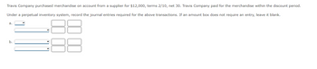 Travis Company purchased merchandise on account from a supplier for $12,000, terms 2/10, net 30. Travis Company paid for the merchandise within the discount period.
Under a perpetual inventory system, record the journal entries required for the above transactions. If an amount box does not require an entry, leave it blank.
a.
b.