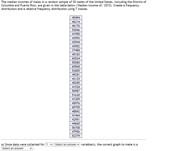 The median incomes of males in a random sample of 30 states of the United States, including the District of
Columbia and Puerto Rico, are given in the table below ('Median income of, 2013). Create a frequency
distribution and a relative frequency distribution using 7 classes.
45494
46214
46176
53046
41950
43993
43944
43902
37488
45183
60264
50580
60568
52805
49281
42125
40285
41528
50987
51630
41309
45976
60705
48842
41464
42951
44660
56708
47956
52379
a) Since data were collected for ? ✓ Select an answer variable(s), the correct graph to make is a
Select an answer