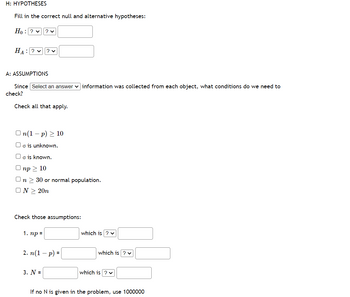 H: HYPOTHESES
Fill in the correct null and alternative hypotheses:
Ho: ? ✓
HA: ? ✓
? ✓
A: ASSUMPTIONS
? ✓
Since Select an answer information was collected from each object, what conditions do we need to
check?
Check all that apply.
On(1-p) 10
o is unknown.
O is known.
Onp> 10
n > 30 or normal population.
ON > 20n
1. np =
Check those assumptions:
3. N =
2. n (1 - p) =
which is ? ✓
which is ? ✓
which is ? ✓
If no N is given in the problem, use 1000000