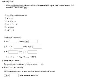 A: Assumptions
• Since Select an answer information was collected from each object, what conditions do we need
to check? Check all that apply.
On 30 or normal population.
ON > 20n
Oo is unknown.
On(1-p) > 10
o is known.
On(p) > 10
Check those assumptions:
1. np=
2. n (1-P)=
3. N=
which is ? ✓
which is ? ✓
which is ? ✓
If no N is given in the problem, use 1000000
? ✓
N: Name the procedure
The conditions are met to use a Select an answer
I: Interval and point estimate
The symbol and value of the point estimate on this problem are as follows:
Leave answer as a fraction.