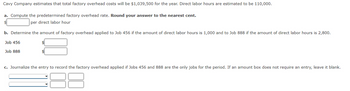 Cavy Company estimates that total factory overhead costs will be $1,039,500 for the year. Direct labor hours are estimated to be 110,000.
a. Compute the predetermined factory overhead rate. Round your answer to the nearest cent.
$
per direct labor hour
b. Determine the amount of factory overhead applied to Job 456 if the amount of direct labor hours is 1,000 and to Job 888 if the amount of direct labor hours is 2,800.
Job 456
Job 888
c. Journalize the entry to record the factory overhead applied if Jobs 456 and 888 are the only jobs for the period. If an amount box does not require an entry, leave it blank.