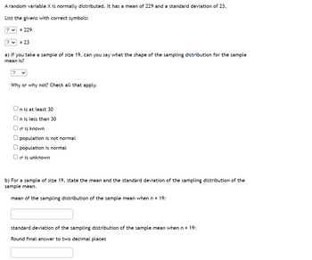 A random variable X is normally distributed. It has a mean of 229 and a standard deviation of 23.
List the givens with correct symbols:
? ✓ = 229
? ✓ = 23
a) If you take a sample of size 19, can you say what the shape of the sampling distribution for the sample
mean is?
Why or why not? Check all that apply.
On is at least 30
n is less than 30
o is known
O population is not normal
population is normal
Oo is unknown
b) For a sample of size 19, state the mean and the standard deviation of the sampling distribution of the
sample mean.
mean of the sampling distribution of the sample mean when n = 19:
standard deviation of the sampling distribution of the sample mean when n = 19:
Round final answer to two decimal places