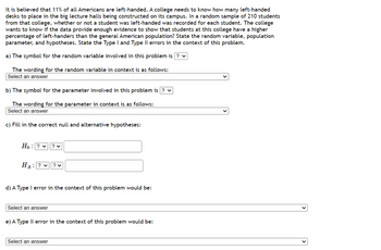It is believed that 11% of all Americans are left-handed. A college needs to know how many left-handed
desks to place in the big lecture halls being constructed on its campus. In a random sample of 210 students
from that college, whether or not a student was left-handed was recorded for each student. The college
wants to know if the data provide enough evidence to show that students at this college have a higher
percentage of left-handers than the general American population? State the random variable, population
parameter, and hypotheses. State the Type I and Type II errors in the context of this problem.
a) The symbol for the random variable involved in this problem is ? ✓
The wording for the random variable in context is as follows:
Select an answer
b) The symbol for the parameter involved in this problem is ? ✓
The wording for the parameter in context is as follows:
Select an answer
c) Fill in the correct null and alternative hypotheses:
10: ? ✓ ? ✓
HA: ??V
d) A Type I error in the context of this problem would be:
Select an answer
e) A Type II error in the context of this problem would be:
Select an answer