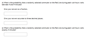 d) What is the probability that a randomly selected commuter on the Red Line during peak rush hours waits
between 4 and 9 minutes?
Give your answer as a fraction.
Give your answer accurate to three decimal places.
e) What is the probability that a randomly selected commuter on the Red Line during peak rush hours waits
exactly 4 minutes?