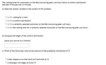 The waiting times for commuters on the Red Line during peak rush hours follow a uniform distribution
between 0 minutes and 12 minutes.
a) State the random variable in the context of this problem.
O rv X = waiting for a train
O rv X = a uniform distribution
O rv X = a randomly selected commuter on the Red Line during peak rush hours
O rv X = the waiting time for a randomly selected commuter on the Red Line during peak rush hours
b) Compute the height of the uniform distribution.
Leave your answer as a fraction.
c) Which of the following is the correct picture of the probability distribution of X?
a bell-shaped curve that starts at 0 and ends at 12
O a rectangle with edges at 0 and 12