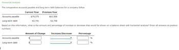 Horizontal Analysis
The comparative accounts payable and long-term debt balances for a company follow.
Current Year
Previous Year
$63,500
52,700
Accounts payable
Long-term debt
$79,375
43,741
Based on this information, what is the amount and percentage of increase or decrease that would be shown on a balance sheet with horizontal analysis? Enter all answers as positive
numbers.
Accounts payable
Long-term debt
Amount of Change
Increase/Decrease
Percentage
%
%