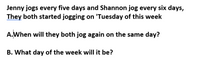 Jenny jogs every five days and Shannon jog every six days,
They both started jogging on 'Tuesday of this week
A.When will they both jog again on the same day?
B. What day of the week will it be?
