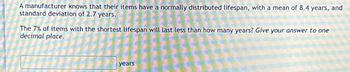 A manufacturer knows that their items have a normally distributed lifespan, with a mean of 8.4 years, and
standard deviation of 2.7 years.
The 7% of items with the shortest lifespan will last less than how many years? Give your answer to one
decimal place.
years