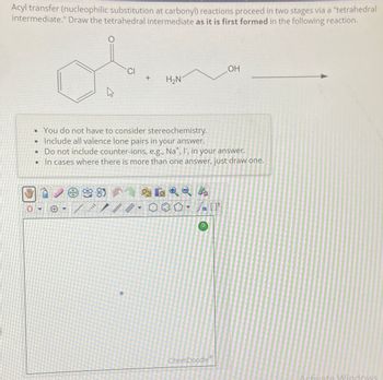 Acyl transfer (nucleophilic substitution at carbonyl) reactions proceed in two stages via a "tetrahedral
intermediate." Draw the tetrahedral intermediate as it is first formed in the following reaction.
0
OH
CI
+
H₂N
• You do not have to consider stereochemistry.
• Include all valence lone pairs in your answer.
• Do not include counter-ions, e.g., Na+, I, in your answer.
In cases where there is more than one answer, just draw one.
A
ChemDoodle
Activate Windows