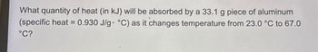 What quantity of heat (in kJ) will be absorbed by a 33.1 g piece of aluminum
(specific heat = 0.930 J/g °C) as it changes temperature from 23.0 °C to 67.0
°C?