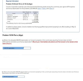 Required information
Problem 10-54 (LO 10-2, LO 10-3) (Algo)
Convers Corporation (calendar year-end) acquired the following assets during the current tax year: (ignore §179 expense
and bonus depreciation for this problem): (Use MACRS Table 1, Table 2 and Table 5.)
Asset
Machinery
Computer equipment
Delivery truck*
Furniture
Total
*The delivery truck is not a luxury automobile.
Date Placed in
Service
October 25
February 3
March 17
April 22
Problem 10-54 Part a (Algo)
In addition to these assets, Convers installed new flooring (qualified improvement property) to its office building on May 12
at a cost of $520,000.
MACRS depreciation
Show Transcribed
Original
Basis
a. What is the allowable MACRS depreciation on Convers's property in the current year assuming Convers does not elect
§179 expense and elects out of bonus depreciation? (Round your intermediate calculations and final answer to the nearest whole
dollar amount.)
$ 92,000
32,000
45,000
172,000
$ 341,000
MACRS depreciation
b. What is the allowable MACRS depreciation on Convers's property in the current year assuming Convers does not elect out of bonus
depreciation (but does not take §179 expense)?