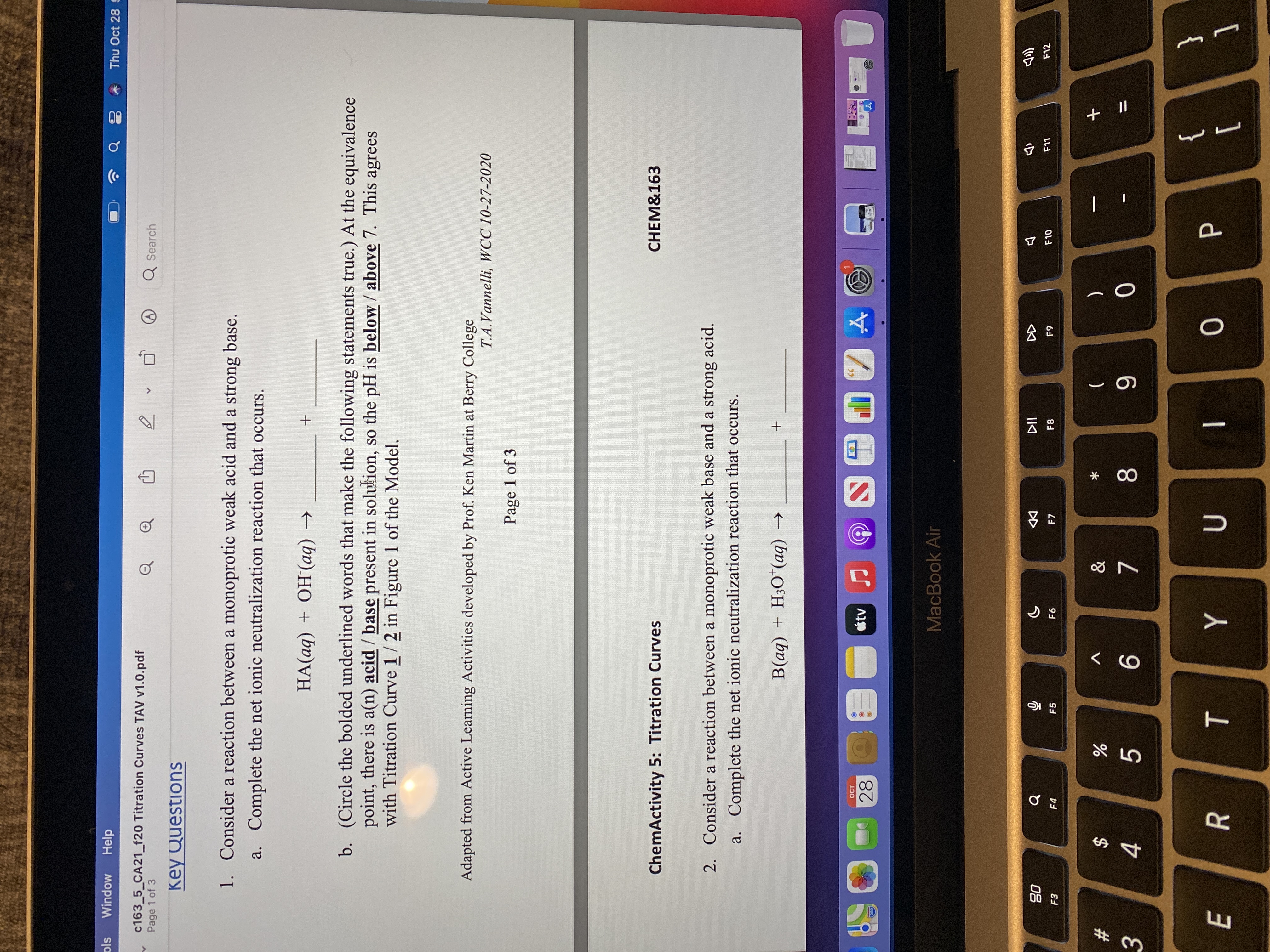 会。
* 00
ols
Window
Help
Thu Oct 28
c163_5_CA21_f20 Titration Curves TAV v1.0.pdf
Page 1 of 3
Q Search
Key Questions
1. Consider a reaction between a monoprotic weak acid and a strong base.
a. Complete the net ionic neutralization reaction that occurs.
HA(aq) + OH(aq) →
b. (Circle the bolded underlined words that make the following statements true.) At the equivalence
point, there is a(n) acid / base present in solution, so the pH is below / above 7. This agrees
with Titration Curve 1/2 in Figure 1 of the Model.
Adapted from Active Learning Activities developed by Prof. Ken Martin at Berry College
T.A.Vannelli, WCC 10-27-2020
Page 1 of 3
CHEM&163
ChemActivity 5: Titration Curves
2. Consider a reaction between a monoprotic weak base and a strong acid.
a. Complete the net ionic neutralization reaction that occurs.
+ (bv),O°H + (bv
OCT
28
MacBook Air
08
F3
币
F5
DD
F7
F12
F10
F8
F4
&
(
V
一
23
$
8.
6
3.
}
1
{
[
R
|
