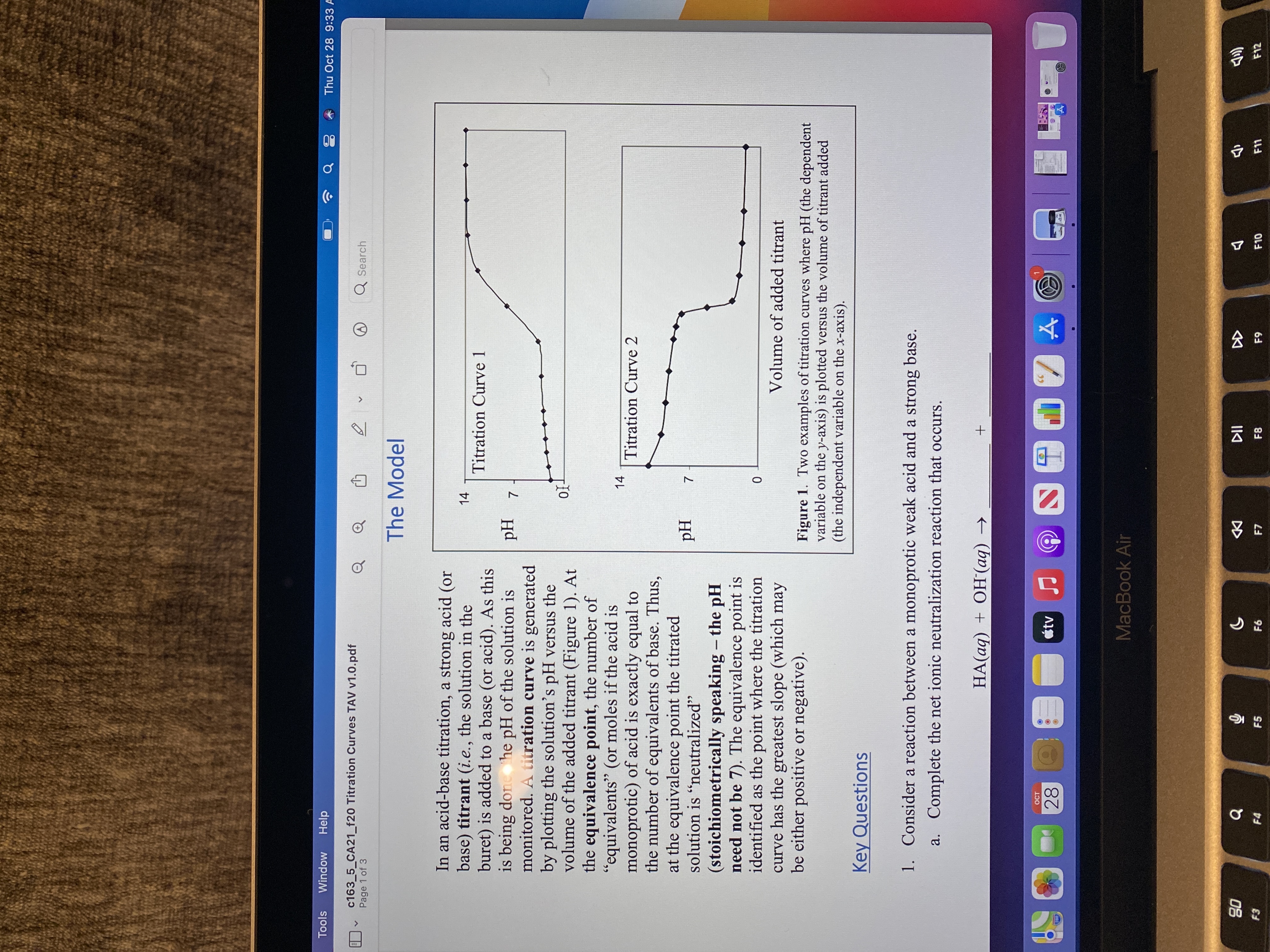 言
云
7.
Tools
Window
Help
Thu Oct 28 9:33 A
c163_5_CA21_f20 Titration Curves TAV v1.0.pdf
Page 1 of 3
Q Search
The Model
In an acid-base titration, a strong acid (or
base) titrant (i.e., the solution in the
buret) is added to a base (or acid). As this
is being done he pH of the solution is
monitored. A titration curve is generated
by plotting the solution's pH versus the
volume of the added titrant (Figure 1). At
the equivalence point, the number of
"equivalents" (or moles if the acid is
monoprotic) of acid is exactly equal to
the number of equivalents of base. Thus,
at the equivalence point the titrated
solution is "neutralized"
14
Titration Curve 1
Z Hd
66
14
Titration Curve 2
Hd
(stoichiometrically speaking - the pH
need not be 7). The equivalence point is
identified as the point where the titration
curve has the greatest slope (which may
be either positive or negative).
|
Volume of added titrant
Figure 1. Two examples of titration curves where pH (the dependent
variable on the y-axis) is plotted versus the volume of titrant added
(the independent variable on the x-axis).
Key Questions
1. Consider a reaction between a monoprotic weak acid and a strong base.
a. Complete the net ionic neutralization reaction that occurs.
HA(aq) + OH(aq) →
OCT
28
MacBook Air
DD
F7
08
F4
F5
F8
F10
F11
F12
63
