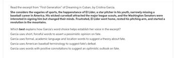 Read the excerpt from "First Generation" of Dreaming in Cuban, by Cristina Garcia.
She considers the vagaries of sports, the happenstance of El Líder, a star pitcher in his youth, narrowly missing a
baseball career in America. His wicked curveball attracted the major league scouts, and the Washington Senators were
interested in signing him but changed their minds. Frustrated, El Líder went home, rested his pitching arm, and started a
revolution in the mountains.
Which best explains how Garcia's word choice helps establish her voice in the excerpt?
Garcia uses short, forceful words to assert a pessimistic opinion on fate.
Garcia uses formal, academic language and location words to suggest a theory about fate.
Garcia uses American baseball terminology to suggest fate's defeat.
Garcia uses words with positive connotations to suggest an optimistic outlook on fate.