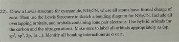 22). Draw a Lewis structure for cyanamide, NH₂CN, where all atoms have formal charge of
zero. Then use the Lewis Structure to sketch a bonding diagram for NH₂CN. Include all
overlapping orbitals, and orbitals containing lone pair electrons. Use hybrid orbitals for
the carbon and the nitrogen atoms. Make sure to label all orbitals appropriately as (sp,
sp2, sp³, 2p, 1s...). Identify all bonding interactions as σ oг л.