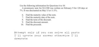 Use the following information for Questions 6 to 10:
A promissory note for $12,500 was written on February 9 for 120 days at
7%. It was discounted on May 15 at 11.5%.
6.
7.
Find the maturity value of the note.
Find the maturity date of the note.
8. Find the term of the discount.
Find the discount amount.
Find the proceeds.
9.
10.
Attempt only if you can solve all parts
I'll upvote your answer otherwise I'11
downvote