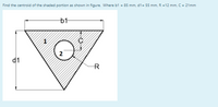 Find the centroid of the shaded portion as shown in figure. Where b1 = 85 mm, d1= 55 mm, R =12 mm, C = 21mm
b1
d1
R
