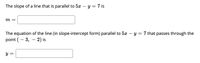 ### Finding the Slope and Equation of Parallel Lines

**Finding the Slope**

To determine the slope of a line that is parallel to the given line equation:
\[ 5x - y = 7 \]

First, convert the equation into slope-intercept form (\( y = mx + b \)):

\[ 5x - y = 7 \]
\[ -y = -5x + 7 \]
\[ y = 5x - 7 \]

From this, we can see that the slope (\( m \)) of the line is 5.

\[ m = \boxed{5} \]

**Finding the Equation of the Parallel Line**

Next, to find the equation of a line in slope-intercept form that is parallel to \( 5x - y = 7 \) and passes through the point \( (-3, -2) \):

1. We know the slope (\( m \)) is the same: 5.
2. Substitute the slope (\( m = 5 \)) and the given point \( (x_1, y_1) = (-3, -2) \) into the point-slope form of the line equation: 
   \[ y - y_1 = m(x - x_1) \]

\[ y - (-2) = 5(x - (-3)) \]
\[ y + 2 = 5(x + 3) \]
\[ y + 2 = 5x + 15 \]
\[ y = 5x + 13 \]

Hence, the equation of the line parallel to \( 5x - y = 7 \) and passing through \( (-3, -2) \) is:

\[ y = \boxed{5x + 13} \]

By working through these steps, students can learn to find the slope and equation of lines that are parallel to a given line.