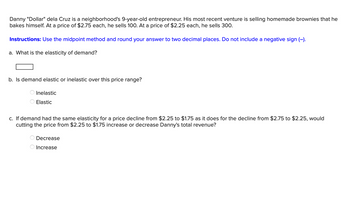 Danny "Dollar" dela Cruz is a neighborhood's 9-year-old entrepreneur. His most recent venture is selling homemade brownies that he
bakes himself. At a price of $2.75 each, he sells 100. At a price of $2.25 each, he sells 300.
Instructions: Use the midpoint method and round your answer to two decimal places. Do not include a negative sign (-).
a. What is the elasticity of demand?
b. Is demand elastic or inelastic over this price range?
Inelastic
Elastic
c. If demand had the same elasticity for a price decline from $2.25 to $1.75 as it does for the decline from $2.75 to $2.25, would
cutting the price from $2.25 to $1.75 increase or decrease Danny's total revenue?
OO
Decrease
Increase