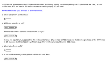 Suppose that a monopolistically competitive restaurant is currently serving 230 meals per day (the output where MR = MC). At that
output level, ATC per meal is $10 and consumers are willing to pay $13 per meal.
Instructions: Enter your answers as a whole number.
a. What is this firm's profit or loss?
b. Will there be entry or exit?
(Click to select) =
Will this restaurant's demand curve shift left or right?
(Click to select) =
In long-run equilibrium, suppose that this restaurant charges $11 per meal for 180 meals and that the marginal cost of the 180th meal
is $9. Suppose that the allocatively efficient output level in long-run equilibrium is 200 meals.
c. What is the firm's profit?
d. Is this firm's deadweight loss greater than or less than $40?
(Click to select) +