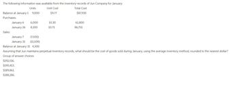 The following information was available from the inventory records of Jun Company for January:
Unit Cost
Total Cost
$9.77
$87,930
Units
Balance at January 19,000
Purchases:
Sales:
January 6
January 26
6,000
8,100
January 7
January 31
10.30
10.71
61,800
86,751
(7,500)
(11,100)
Balance at January 31 4,500
Assuming that Jun maintains perpetual inventory records, what should be the cost of goods sold during January, using the average inventory method, rounded to the nearest dollar?
Group of answer choices
$192,516.
$190,413.
$189,861.
$188,286.