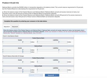 Problem 4-5 (LG 4-3)
National Bank currently has $1,050 million in transaction deposits on its balance sheet. The current reserve requirement is 12 percent,
but the Federal Reserve is decreasing this requirement to 10 percent.
a. Show the balance sheet of the Federal Reserve and National Bank if National Bank converts all excess reserves to loans, but
borrowers return only 50 percent of these funds to National Bank as transaction deposits.
b. Show the balance sheet of the Federal Reserve and National Bank if National Bank converts 90 percent of its excess reserves to
loans and borrowers return 60 percent of these funds to National Bank as transaction deposits.
Complete this question by entering your answers in the tabs below.
Required A Required B
Show the balance sheet of the Federal Reserve and National Bank if National Bank converts all excess reserves to loans, but borrowers return
only 50 percent of these funds to National Bank as transaction deposits. (Enter your answers in millions. Do not round intermediate calculations.
Round your "Panel B" answers to 3 decimal places. (e.g., 32.161))
Panel A: Initial Balance Sheets
Assets
Assets
Panel B: Balance Sheet after All Changes
Assets
Assets
Federal Reserve Bank
million
million
million
Federal Reserve Bank
million
National Bank
million
million
National Bank
< Required A
Liabilities
Liabilities
Liabilities
Liabilities
Required B >
million
million
million
million