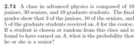 2.74 A class in advanced physics is composed of 10
juniors, 30 seniors, and 10 graduate students. The final
grades show that 3 of the juniors, 10 of the seniors, and
5 of the graduate students received an A for the course.
If a student is chosen at random from this class and is
found to have earned an A, what is the probability that
he or she is a senior?
