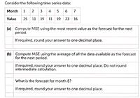 Consider the following time series data:
Month 1 2 3 4 5 6 7
Value
25 13 19 11 19 23 16
(a) Compute MSE using the most recent value as the forecast for the next
period.
If required, round your answer to one decimal place.
(b) Compute MSE using the average of all the data available as the forecast
for the next period.
If required, round your answer to one decimal place. Do not round
intermediate calculation.
What is the forecast for month 8?
If required, round your answer to one decimal place.
