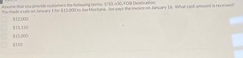 Assume that you provide customers the following terms: 1/10, n30, FOB Destination.
You made a sale on January 1 for $15,000 to Joe Montana. Joe pays the invoice on January 16. What cash amount is received?
$12,000
$15,150
$15,000
$150
000