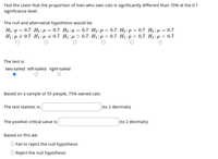 Test the claim that the proportion of men who own cats is significantly different than 70% at the 0.1
significance level.
The null and alternative hypothesis would be:
Но: р 3 0.7 Но:д — 0.7 Но:д %3D 0.7 Но:р — 0.7 Но:р — 0.7 Но: д — 0.7
H:р +0.7 H:n # 0.7 Hi:р > 0.7 H:p > 0.7 H:р < 0.7 H:р < 0.7
The test is:
two-tailed left-tailed right-tailed
Based on a sample of 55 people, 75% owned cats
The test statistic i:
(to 2 decimals)
The positive critical value is:
(to 2 decimals)
Based on this we:
O Fail to reject the null hypothesis
O Reject the null hypothesis
