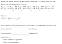 Test the claim that the mean GPA of night students is larger than 2.3 at the .025 significance level.
The null and alternative hypothesis would be:
Но : р — 2.3 Но:н — 2.3 Но:р %3D 0.575 Но: д —— 2.3 Но:р %3D 0.575 Но:р 3 0.575
H:р + 2.3 Hi:p<2.3 Ні:р < 0.575 H:д > 2.3 Н:р#0.575 H:р> 0.575
The test is:
left-tailed right-tailed two-tailed
Based on a sample of 65 people, the sample mean GPA was 2.34 with a standard deviation of 0.06
The test statistic is:
(to 2 decimals)
The critical value is:
(to 2 decimals)
Based on this we:
O Fail to reject the null hypothesis
O Reject the null hypothesis
