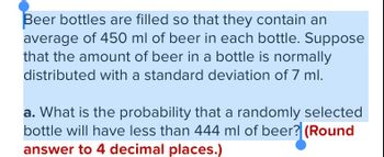 Beer bottles are filled so that they contain an
average of 450 ml of beer in each bottle. Suppose
that the amount of beer in a bottle is normally
distributed with a standard deviation of 7 ml.
a. What is the probability that a randomly selected
bottle will have less than 444 ml of beer? (Round
answer to 4 decimal places.)