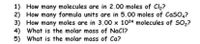 1) How many molecules are in 2.00 moles of Cl2?
2) How many formula units are in 5.00 moles of CaS04?
3) How many moles are in 3.00 x 1024 molecules of SO2?
What is the molar mass of NaCl?
4)
What is the molar mass of Ca?
5)
