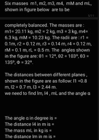 Six masses m1, m2, m3, m4, mM and mL,
shown in figure below are to be
5/11
completely balanced. The masses are:
m1= 20.11 kg, m2 = 2 kg, m3 = 3 kg, m4=
6.3 kg, mM = 10.23 kg. The radii are : r1 =
%3D
0.1m, r2 = 0.12 m, r3 = 0.14 m, r4 = 0.12 m,
rM = 0.1 m, rL = 0.5 m. The angles shown
in the figure are: 01 = 12°, 02 = 103°, 03 =
135°, = 32°.
%3D
The distances between different planes,
shown in the figure are as follow: 1 =0.8
m, 12 = 0.7 m, 13 = 2.44 m.
we need to find Im, 14 , mL and the angle a
The angle a in degree is =
The distance 14 in m is =
The mass mL in kg is =
The distance Im in m is =
%3D
