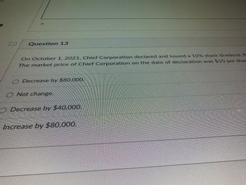 L
Question 13
On October 1, 2021, Chief Corporation declared and issued a 10% stock dividend. B
The market price of Chief Corporation on the date of declaration was $10 per shar
Decrease by $80.000
Not change.
) Decrease by $40.000
Increase by $80,000.