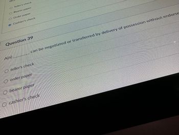 **Transcription for Educational Website**

---

**Question 39**

A(n) _______ can be negotiated or transferred by delivery of possession without endorsement.

- ○ teller's check
- ○ order paper
- ○ bearer paper
- ○ cashier's check

---

This question is part of a multiple-choice assessment focusing on financial instruments and their characteristics. The options suggest familiarity with different types of checks and papers, emphasizing how they can be negotiated or transferred.