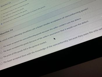 Question 13
According to the Uniform Commercia
O the buyer inspects the commercial goods.
O the seller has shipped the goods.
O before the buyer inspects the goods.
the buyer has a reasonable opportunity to inspect the goods.
Question 14
In which of the following situations can a buyer revoke acceptance of nonconforming goods?
The buyer accepted the nonconforming goods because the seller couldn't cure the defect.
The buyer accepted the goods because of the seller's assurances that it would cure the defect.
The price of the goods fell in the general market.
The buyer accepted them with the knowledge of the nonconformity, because they were the only opt