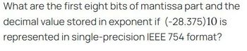 What are the first eight bits of mantissa part and the
decimal value stored in exponent if (-28.375)10 is
represented in single-precision IEEE 754 format?