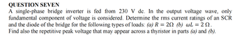 QUESTION SEVEN
A single-phase bridge inverter is fed from 230 V dc. In the output voltage wave, only
fundamental component of voltage is considered. Determine the rms current ratings of an SCR
and the diode of the bridge for the following types of loads: (a) R = 20 (b) wL = 29.
Find also the repetitive peak voltage that may appear across a thyristor in parts (a) and (b).