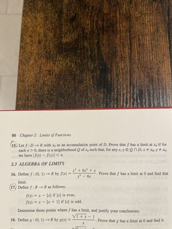 **Chapter 2: Limits of Functions**

**15.** Let \( f : D \rightarrow \mathbb{R} \) with \( x_0 \) as an accumulation point of \( D \). Prove that \( f \) has a limit at \( x_0 \) if for each \( \varepsilon > 0 \), there is a neighborhood \( Q \) of \( x_0 \) such that, for any \( x, y \in Q \cap D \), \( x \neq x_0 \), \( y \neq x_0 \), we have \( |f(x) - f(y)| < \varepsilon \).

**2.3 Algebra of Limits**

**16.** Define \( f : (0, 1) \rightarrow \mathbb{R} \) by \( f(x) = \frac{x^3 + 6x^2 + x}{x^2 - 6x} \). Prove that \( f \) has a limit at 0 and find that limit.

**17.** Define \( f : \mathbb{R} \rightarrow \mathbb{R} \) as follows:

\[ 
f(x) = x - [x] \text{ if } [x] \text{ is even.}
\]
\[ 
f(x) = x - [x + 1] \text{ if } [x] \text{ is odd.}
\]

Determine those points where \( f \) has a limit, and justify your conclusions.

**18.** Define \( g : (0, 1) \rightarrow \mathbb{R} \) by \( g(x) = \frac{\sqrt{1 + x} - 1}{x} \). Prove that \( g \) has a limit at 0 and find it.