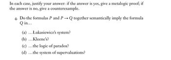 In each case, justify your answer: if the answer is yes, give a metalogic proof; if
the answer is no, give a counterexample.
4. Do the formulas P and P
Q in...
→
Q together semantically imply the formula
(a) ...Łukasiewicz's system?
(b) ... Kleene's?
(c) ...the logic of paradox?
(d) ...the system of supervaluations?