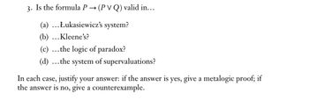 3. Is the formula P → (PVQ) valid in...
(a) ...Łukasiewicz's system?
(b) ... Kleene's?
(c) ...the logic of paradox?
(d) ... the system of supervaluations?
In each case, justify your answer: if the answer is yes, give a metalogic proof; if
the answer is no, give a counterexample.