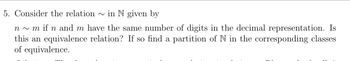 5. Consider the relation in N given by
n~ m if n and m have the same number of digits in the decimal representation. Is
this an equivalence relation? If so find a partition of N in the corresponding classes
of equivalence.