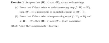 Exercise 2. Suppose that (W₁, <) and (W2, <) are well-orderings.
(a) Prove that if there exists an order-preserving map f: W₁W2,
then (W₁,<) is isomorphic to an initial segment of (W2, <).
(b) Prove that if there exist order-preserving maps f: W₁ →
g: W2 → W₁, then (W₁, <) and (W2, <) are isomorphic.
(Hint: Apply the Comparability Theorem.)
W2 and