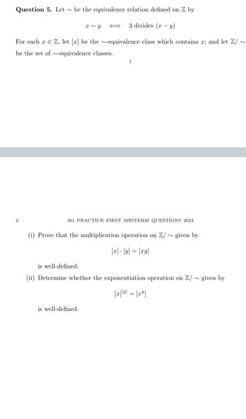 Question 5. Let ~ be the equivalence relation defined on Z by
x~ y
3 divides (xy)
For each x ЄZ, let [x] be the ~-equivalence class which contains x; and let Z/ ~
be the set of ~-equivalence classes.
1
2
361 PRACTICE FIRST MIDTERM QUESTIONS 2024
(i) Prove that the multiplication operation on Z/ ~ given by
is well-defined.
x-y=xy
(ii) Determine whether the exponentiation operation on Z/
is well-defined.
[x][y] = [x]
~
given by