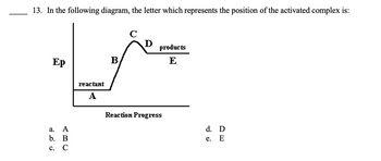 13. In the following diagram, the letter which represents the position of the activated complex is:
Ep
a.
A
b. B
C. C
reactant
A
B
C
D
products
E
Reaction Progress
d. D
e.
E