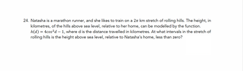 24. Natasha is a marathon runner, and she likes to train on a 2π km stretch of rolling hills. The height, in
kilometres, of the hills above sea level, relative to her home, can be modelled by the function.
h(d) 4cos2d-1, where d is the distance travelled in kilometres. At what intervals in the stretch of
rolling hills is the height above sea level, relative to Natasha's home, less than zero?