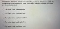 Consider the absorption lines of two interstellar gas clouds. One cloud has 10x the
temperature of the other cloud. What is true about the lines? Assume the clouds
are otherwise identical.
The hotter cloud has fewer lines
The hotter cloud has darker lines
The hotter cloud has narrower lines
The hotter cloud has broader lines
The hotter cloud has fainter lines
